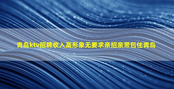 青岛ktv招聘收入高形象无要求亲招亲带包住青岛
